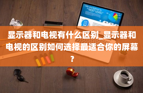 显示器和电视有什么区别_显示器和电视的区别如何选择最适合你的屏幕？