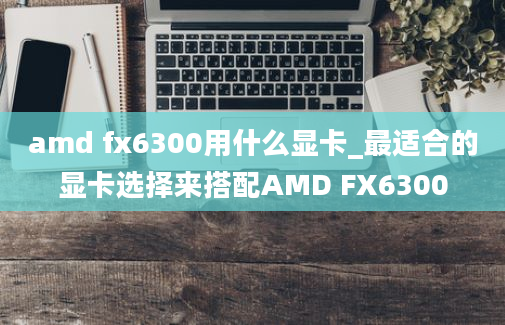 amd fx6300用什么显卡_最适合的显卡选择来搭配AMD FX6300