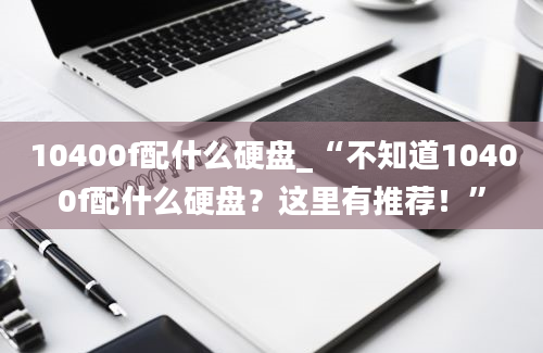 10400f配什么硬盘_“不知道10400f配什么硬盘？这里有推荐！”