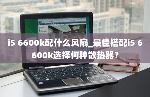 i5 6600k配什么风扇_最佳搭配i5 6600k选择何种散热器？