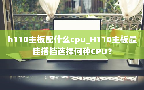 h110主板配什么cpu_H110主板最佳搭档选择何种CPU？