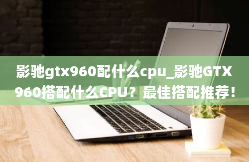 影驰gtx960配什么cpu_影驰GTX960搭配什么CPU？最佳搭配推荐！