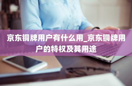 京东铜牌用户有什么用_京东铜牌用户的特权及其用途