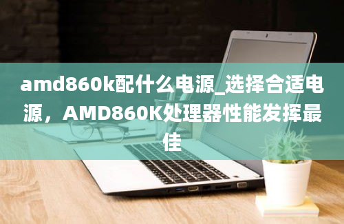 amd860k配什么电源_选择合适电源，AMD860K处理器性能发挥最佳