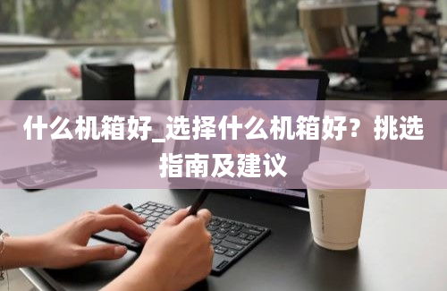 什么机箱好_选择什么机箱好？挑选指南及建议