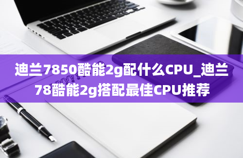 迪兰7850酷能2g配什么CPU_迪兰78酷能2g搭配最佳CPU推荐
