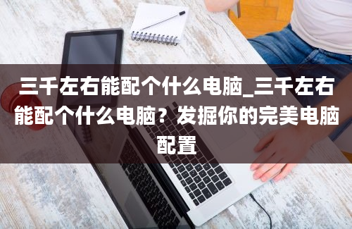 三千左右能配个什么电脑_三千左右能配个什么电脑？发掘你的完美电脑配置