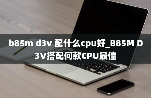 b85m d3v 配什么cpu好_B85M D3V搭配何款CPU最佳