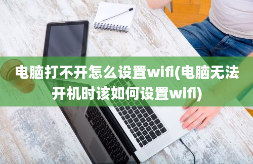 电脑打不开怎么设置wifi(电脑无法开机时该如何设置wifi)