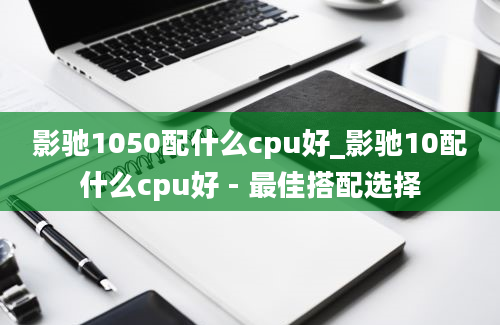 影驰1050配什么cpu好_影驰10配什么cpu好 - 最佳搭配选择