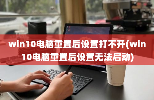 win10电脑重置后设置打不开(win10电脑重置后设置无法启动)