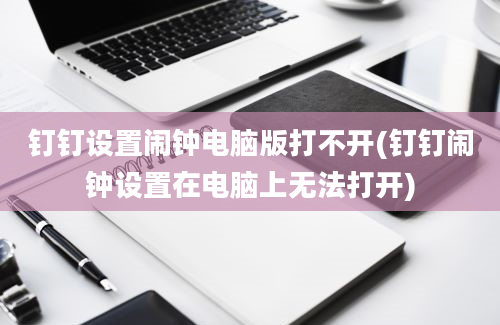 钉钉设置闹钟电脑版打不开(钉钉闹钟设置在电脑上无法打开)