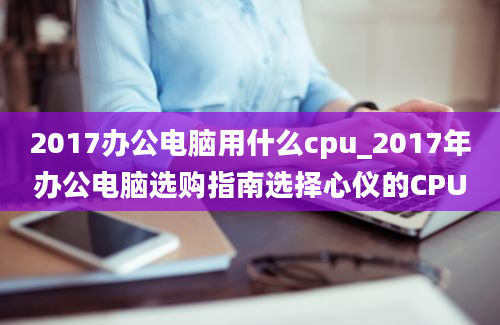 2017办公电脑用什么cpu_2017年办公电脑选购指南选择心仪的CPU