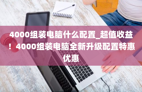 4000组装电脑什么配置_超值收益！4000组装电脑全新升级配置特惠优惠