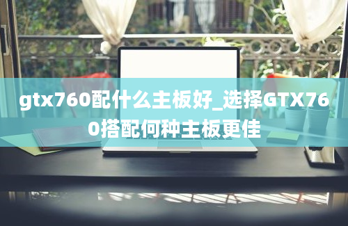 gtx760配什么主板好_选择GTX760搭配何种主板更佳