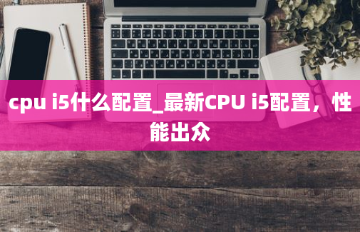 cpu i5什么配置_最新CPU i5配置，性能出众