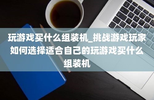 玩游戏买什么组装机_挑战游戏玩家如何选择适合自己的玩游戏买什么组装机