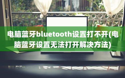 电脑蓝牙bluetooth设置打不开(电脑蓝牙设置无法打开解决方法)