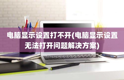 电脑显示设置打不开(电脑显示设置无法打开问题解决方案)