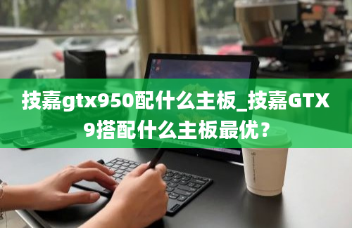 技嘉gtx950配什么主板_技嘉GTX9搭配什么主板最优？