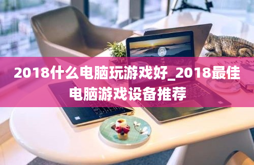 2018什么电脑玩游戏好_2018最佳电脑游戏设备推荐