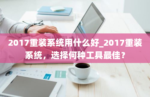 2017重装系统用什么好_2017重装系统，选择何种工具最佳？