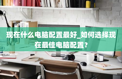 现在什么电脑配置最好_如何选择现在最佳电脑配置？