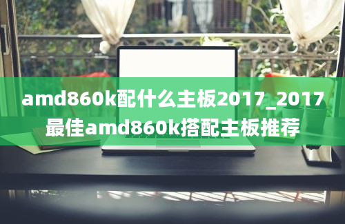 amd860k配什么主板2017_2017最佳amd860k搭配主板推荐