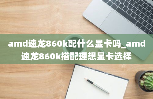 amd速龙860k配什么显卡吗_amd速龙860k搭配理想显卡选择