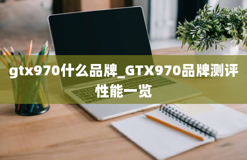 gtx970什么品牌_GTX970品牌测评性能一览