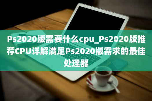 Ps2020版需要什么cpu_Ps2020版推荐CPU详解满足Ps2020版需求的最佳处理器