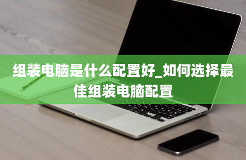 组装电脑是什么配置好_如何选择最佳组装电脑配置