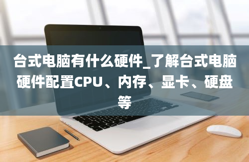 台式电脑有什么硬件_了解台式电脑硬件配置CPU、内存、显卡、硬盘等