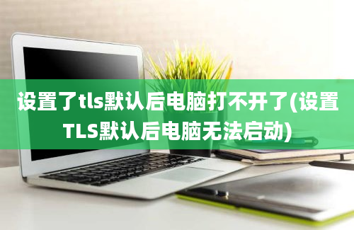 设置了tls默认后电脑打不开了(设置TLS默认后电脑无法启动)