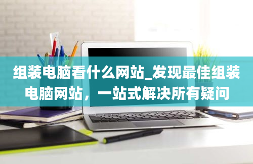 组装电脑看什么网站_发现最佳组装电脑网站，一站式解决所有疑问