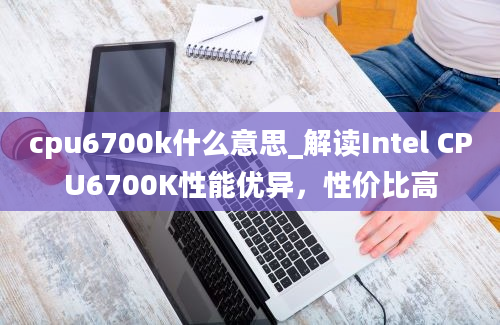 cpu6700k什么意思_解读Intel CPU6700K性能优异，性价比高