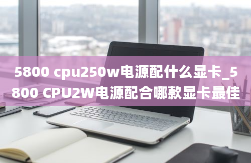 5800 cpu250w电源配什么显卡_5800 CPU2W电源配合哪款显卡最佳