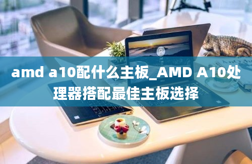 amd a10配什么主板_AMD A10处理器搭配最佳主板选择
