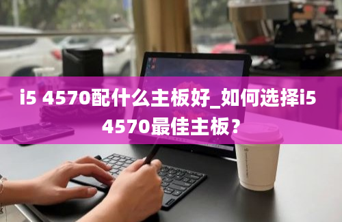 i5 4570配什么主板好_如何选择i5 4570最佳主板？