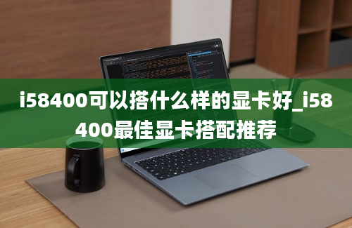 i58400可以搭什么样的显卡好_i58400最佳显卡搭配推荐