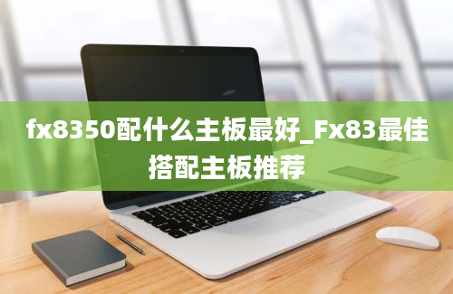 fx8350配什么主板最好_Fx83最佳搭配主板推荐