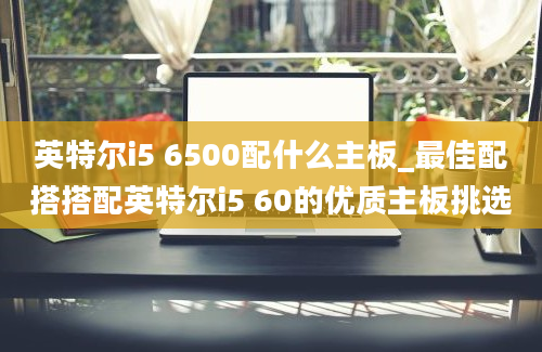 英特尔i5 6500配什么主板_最佳配搭搭配英特尔i5 60的优质主板挑选