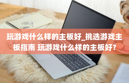 玩游戏什么样的主板好_挑选游戏主板指南 玩游戏什么样的主板好？