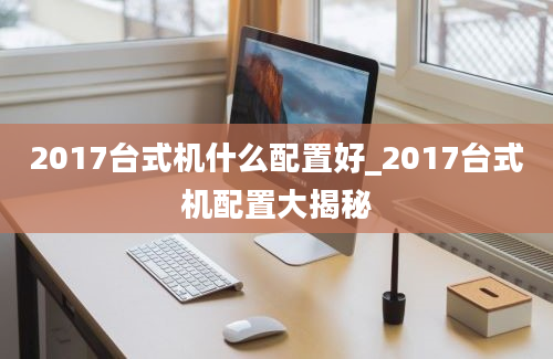 2017台式机什么配置好_2017台式机配置大揭秘