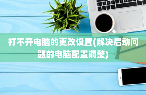 打不开电脑的更改设置(解决启动问题的电脑配置调整)