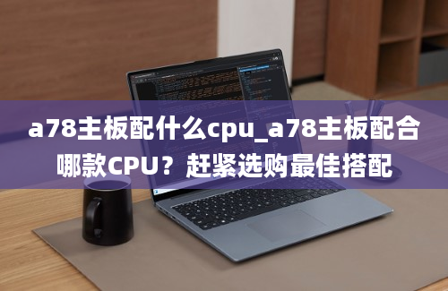 a78主板配什么cpu_a78主板配合哪款CPU？赶紧选购最佳搭配