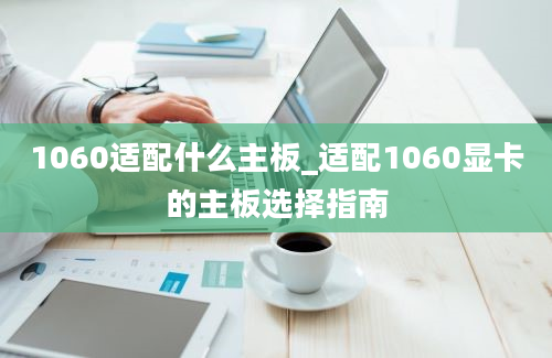 1060适配什么主板_适配1060显卡的主板选择指南