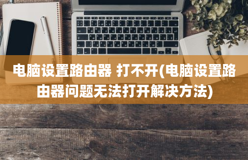 电脑设置路由器 打不开(电脑设置路由器问题无法打开解决方法)