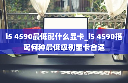 i5 4590最低配什么显卡_i5 4590搭配何种最低级别显卡合适