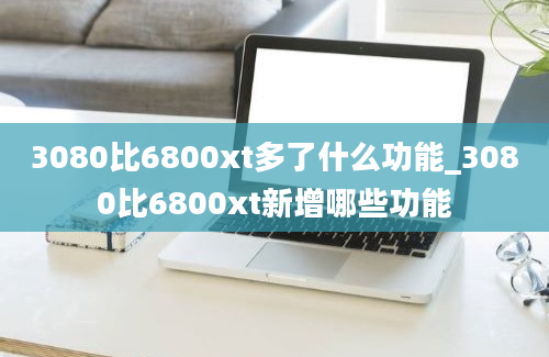 3080比6800xt多了什么功能_3080比6800xt新增哪些功能